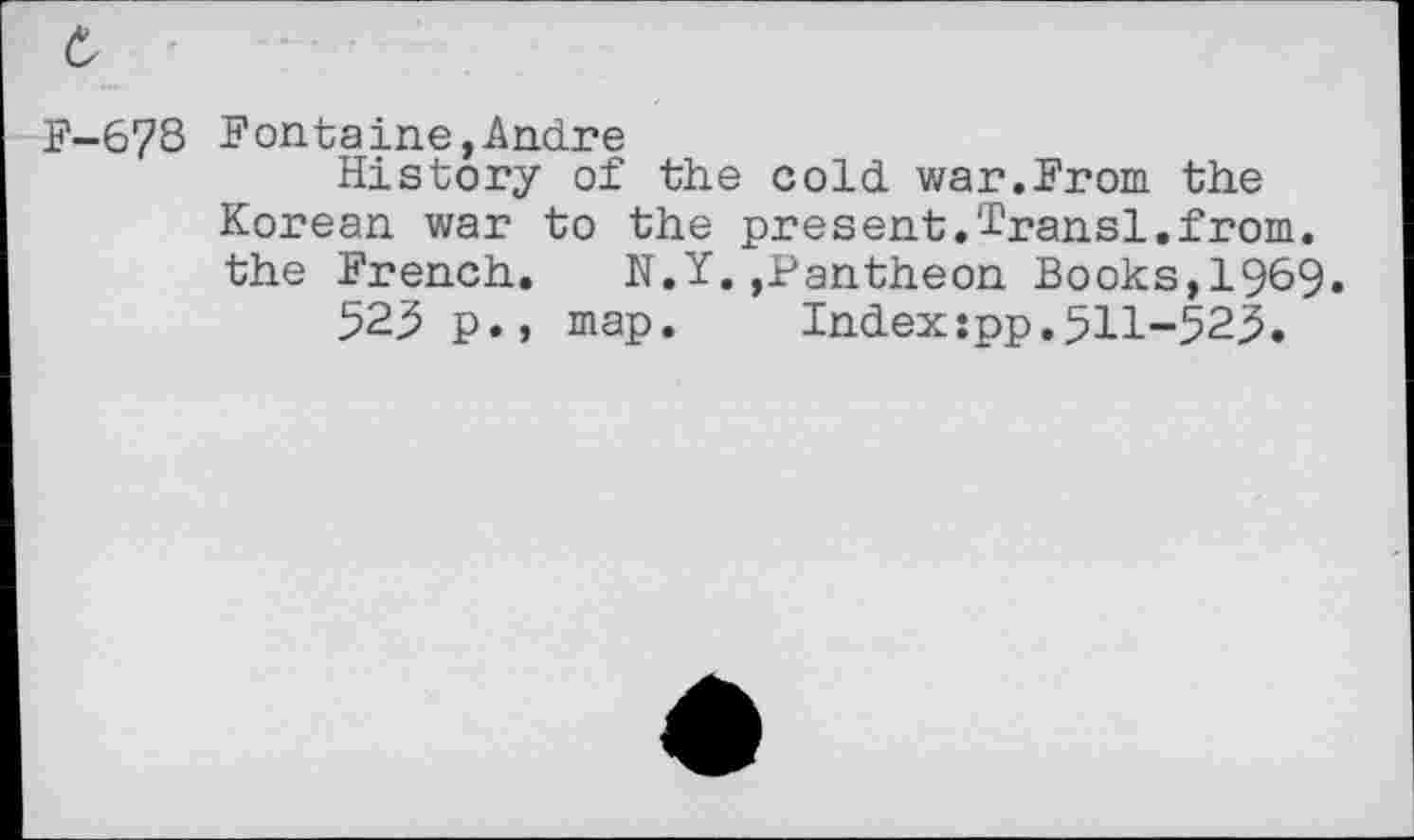 ﻿F-6?8 Fontaine,Andre
History of the cold war.From the Korean war to the present.Iransl.from, the French. N.Y.,Pantheon Books,1969.
523 p., map. Index:pp.511-525.